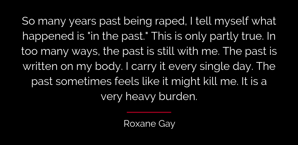 quote from Hunger by Roxane Gay: So many years past being raped, I tell myself what happened is "in the past." This is only partly true. In too many ways, the past is still with me. The past is written on my body. I carry it every single day. The past sometimes feels like it might kill me. It is a very heavy burden.