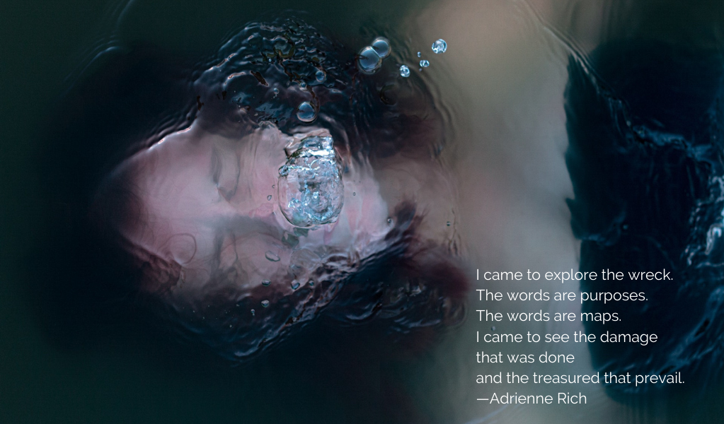 color photo of a white woman face up, just under the surface of the water. She appears to be struggling to breathe. This quote from Adrienne Rich's poem Diving Into The Wreck is in the bottom right corner: I came to explore the wreck. The words are purposes. The words are maps. I came to see the damage that was done and the treasures that prevail.